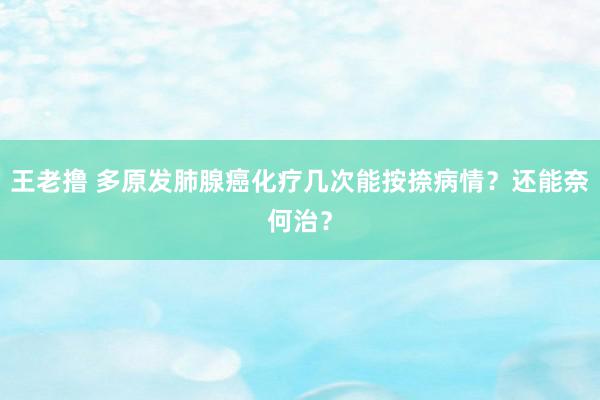 王老撸 多原发肺腺癌化疗几次能按捺病情？还能奈何治？