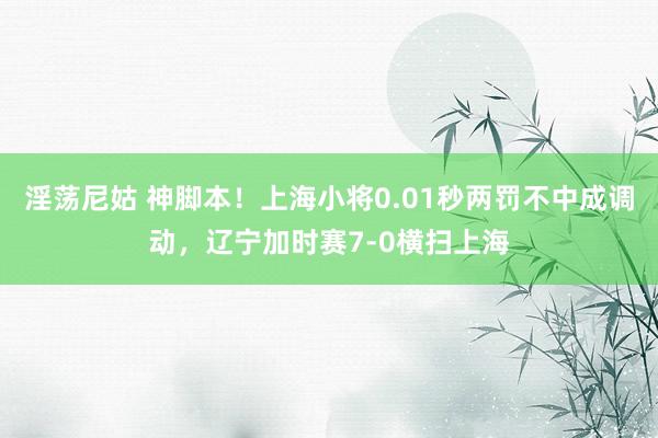 淫荡尼姑 神脚本！上海小将0.01秒两罚不中成调动，辽宁加时赛7-0横扫上海