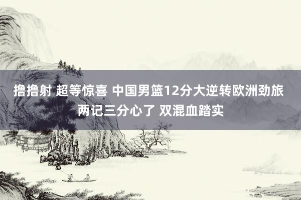 撸撸射 超等惊喜 中国男篮12分大逆转欧洲劲旅 两记三分心了 双混血踏实