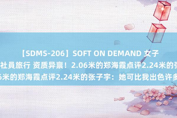 【SDMS-206】SOFT ON DEMAND 女子社員スペシャル野球拳 in 社員旅行 资质异禀！2.06米的郑海霞点评2.24米的张子宇：她可比我出色许多