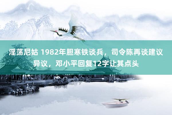 淫荡尼姑 1982年胆寒铁谈兵，司令陈再谈建议异议，邓小平回复12字让其点头