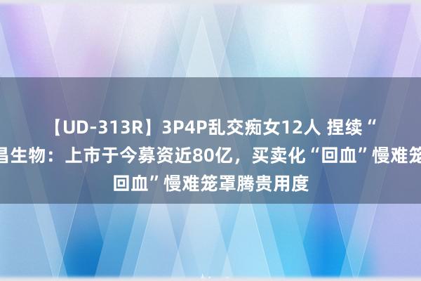 【UD-313R】3P4P乱交痴女12人 捏续“烧钱”的荣昌生物：上市于今募资近80亿，买卖化“回血”慢难笼罩腾贵用度