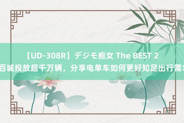 【UD-308R】デジモ痴女 The BEST 2 数百城投放超千万辆，分享电单车如何更好知足出行需求？