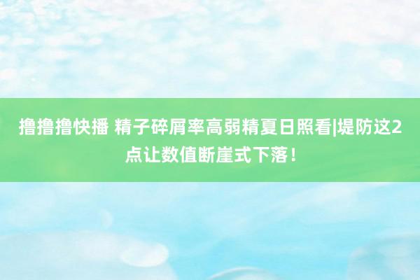 撸撸撸快播 精子碎屑率高弱精夏日照看|堤防这2点让数值断崖式下落！