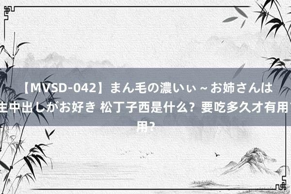 【MVSD-042】まん毛の濃いぃ～お姉さんは生中出しがお好き 松丁子西是什么？要吃多久才有用？