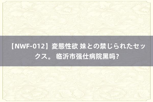 【NWF-012】変態性欲 妹との禁じられたセックス。 临沂市强仕病院黑吗？