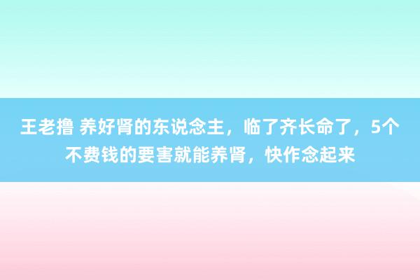 王老撸 养好肾的东说念主，临了齐长命了，5个不费钱的要害就能养肾，快作念起来