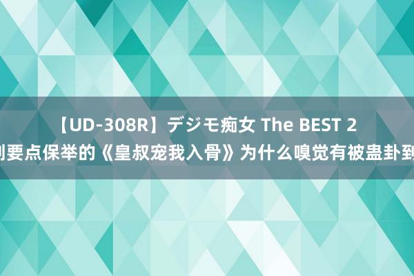 【UD-308R】デジモ痴女 The BEST 2 划要点保举的《皇叔宠我入骨》为什么嗅觉有被蛊卦到！