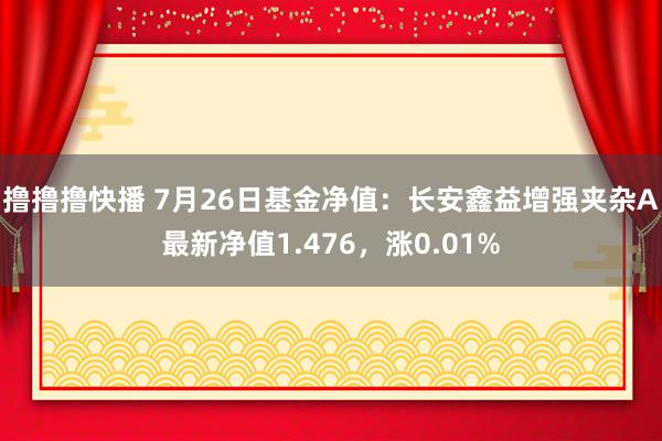 撸撸撸快播 7月26日基金净值：长安鑫益增强夹杂A最新净值1.476，涨0.01%