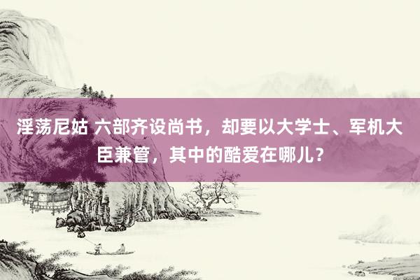 淫荡尼姑 六部齐设尚书，却要以大学士、军机大臣兼管，其中的酷爱在哪儿？