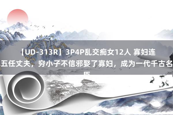 【UD-313R】3P4P乱交痴女12人 寡妇连克五任丈夫，穷小子不信邪娶了寡妇，成为一代千古名臣