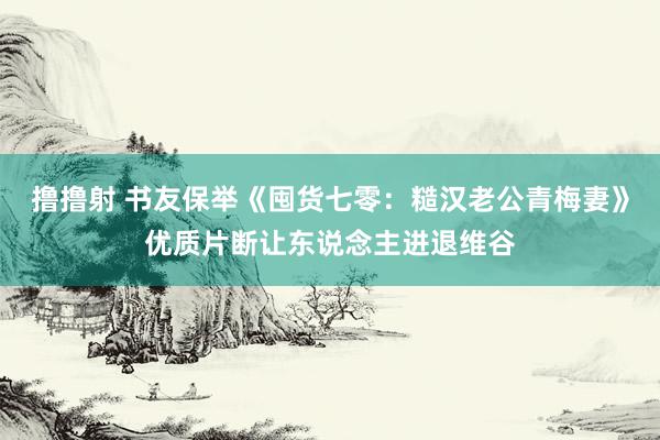 撸撸射 书友保举《囤货七零：糙汉老公青梅妻》优质片断让东说念主进退维谷