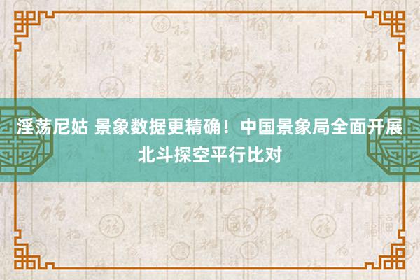 淫荡尼姑 景象数据更精确！中国景象局全面开展北斗探空平行比对