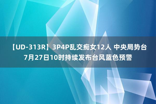 【UD-313R】3P4P乱交痴女12人 中央局势台7月27日10时持续发布台风蓝色预警