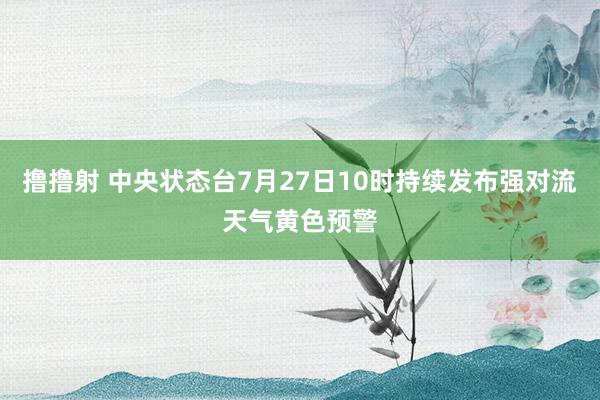 撸撸射 中央状态台7月27日10时持续发布强对流天气黄色预警