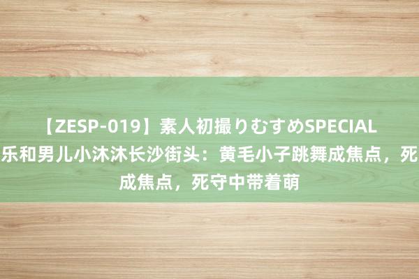 【ZESP-019】素人初撮りむすめSPECIAL Vol.3 杨乐乐和男儿小沐沐长沙街头：黄毛小子跳舞成焦点，死守中带着萌