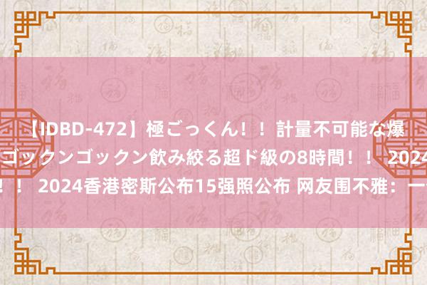 【IDBD-472】極ごっくん！！計量不可能な爆量ザーメンをS級女優がゴックンゴックン飲み絞る超ド級の8時間！！ 2024香港密斯公布15强照公布 网友围不雅：一个比一个漂亮