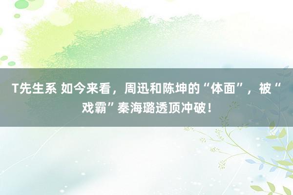 T先生系 如今来看，周迅和陈坤的“体面”，被“戏霸”秦海璐透顶冲破！