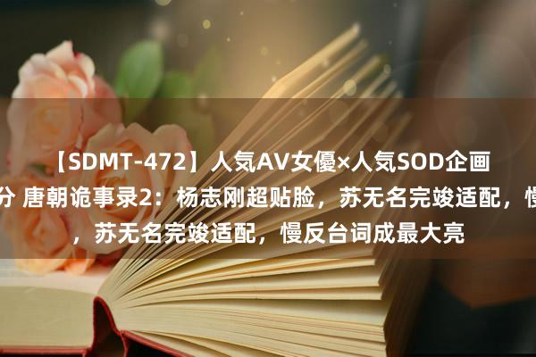 【SDMT-472】人気AV女優×人気SOD企画 女優祭7時間40分 唐朝诡事录2：杨志刚超贴脸，苏无名完竣适配，慢反台词成最大亮