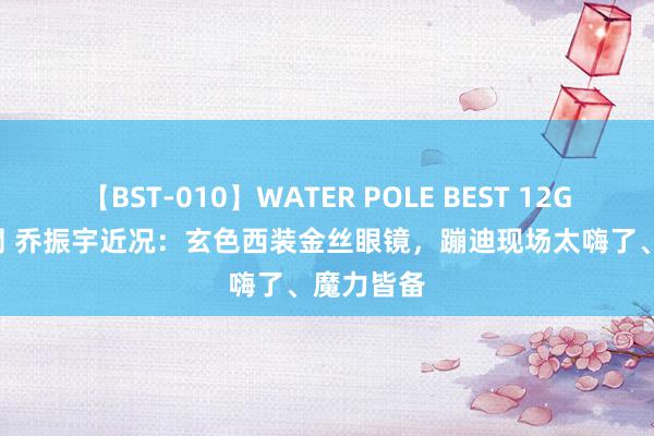 【BST-010】WATER POLE BEST 12GALs 8時間 乔振宇近况：玄色西装金丝眼镜，蹦迪现场太嗨了、魔力皆备