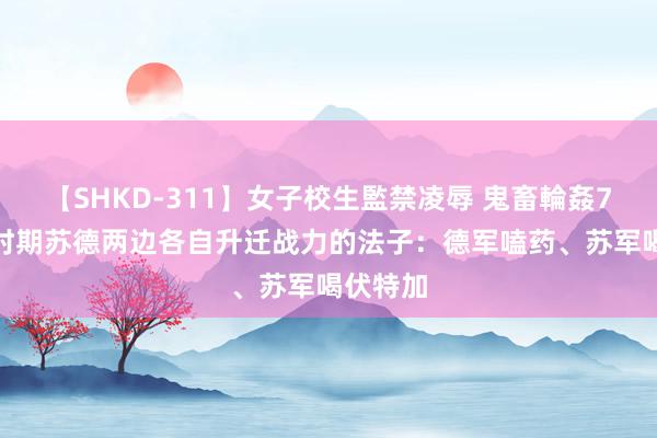 【SHKD-311】女子校生監禁凌辱 鬼畜輪姦77 二战时期苏德两边各自升迁战力的法子：德军嗑药、苏军喝伏特加