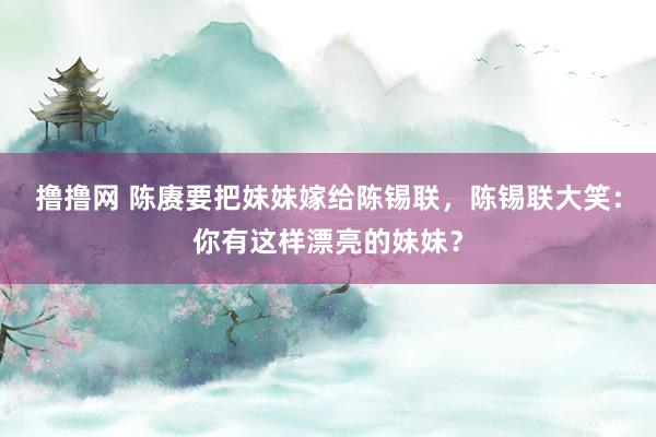 撸撸网 陈赓要把妹妹嫁给陈锡联，陈锡联大笑：你有这样漂亮的妹妹？