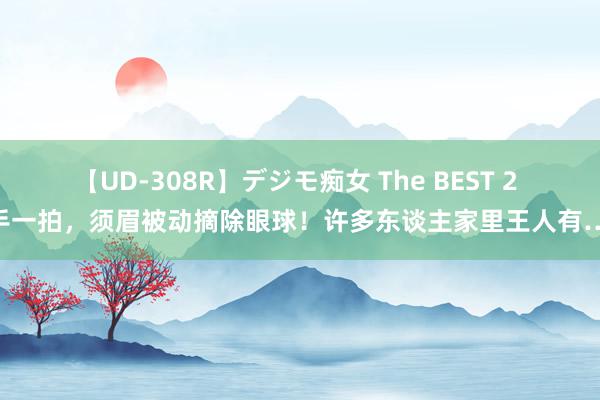 【UD-308R】デジモ痴女 The BEST 2 唾手一拍，须眉被动摘除眼球！许多东谈主家里王人有……