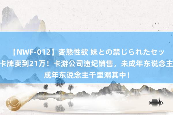 【NWF-012】変態性欲 妹との禁じられたセックス。 天价卡牌卖到21万！卡游公司违纪销售，未成年东说念主千里溺其中！