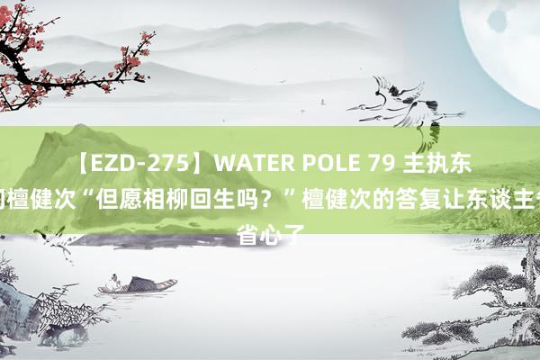 【EZD-275】WATER POLE 79 主执东谈主问檀健次“但愿相柳回生吗？”檀健次的答复让东谈主省心了