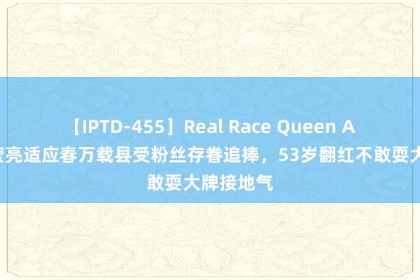 【IPTD-455】Real Race Queen AYA 杨钰莹亮适应春万载县受粉丝存眷追捧，53岁翻红不敢耍大牌接地气