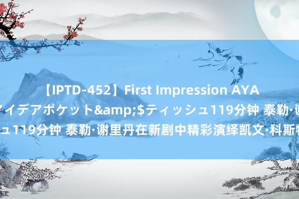 【IPTD-452】First Impression AYA</a>2009-05-01アイデアポケット&$ティッシュ119分钟 泰勒·谢里丹在新剧中精彩演绎凯文·科斯特纳的黄石变装