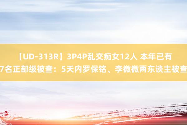 【UD-313R】3P4P乱交痴女12人 本年已有7名正部级被查：5天内罗保铭、李微微两东谈主被查