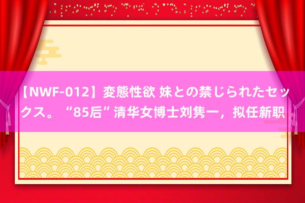 【NWF-012】変態性欲 妹との禁じられたセックス。 “85后”清华女博士刘隽一，拟任新职