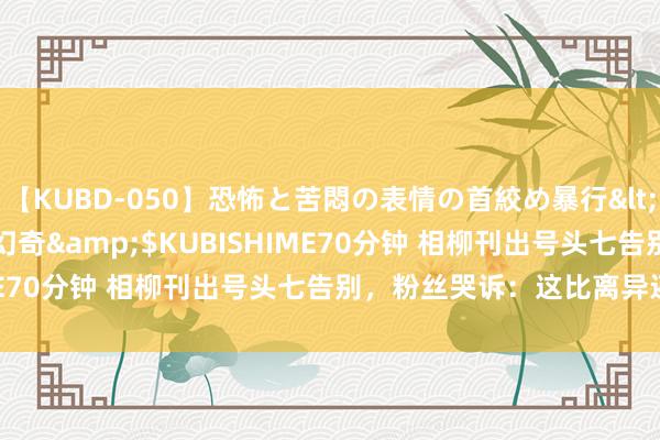 【KUBD-050】恐怖と苦悶の表情の首絞め暴行</a>2013-03-18幻奇&$KUBISHIME70分钟 相柳刊出号头七告别，粉丝哭诉：这比离异还虐心！