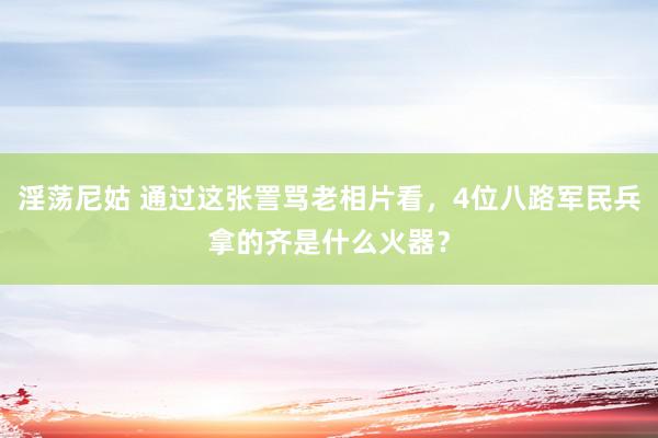 淫荡尼姑 通过这张詈骂老相片看，4位八路军民兵拿的齐是什么火器？