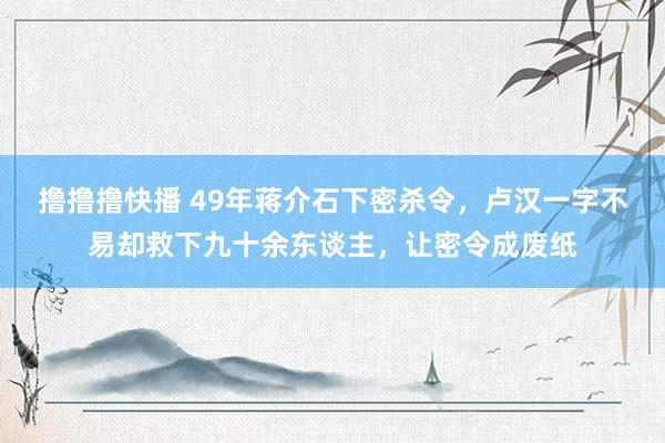 撸撸撸快播 49年蒋介石下密杀令，卢汉一字不易却救下九十余东谈主，让密令成废纸