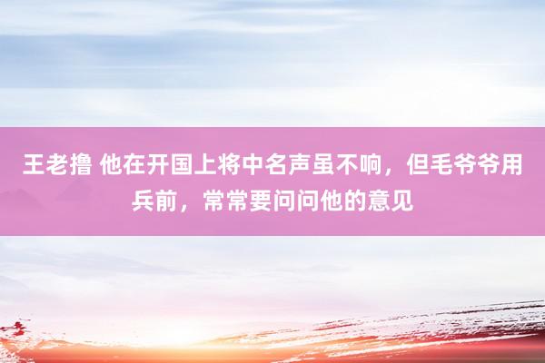 王老撸 他在开国上将中名声虽不响，但毛爷爷用兵前，常常要问问他的意见