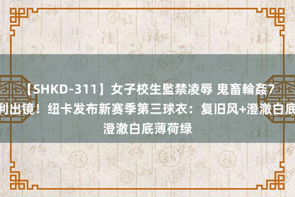 【SHKD-311】女子校生監禁凌辱 鬼畜輪姦77 托纳利出镜！纽卡发布新赛季第三球衣：复旧风+澄澈白底薄荷绿