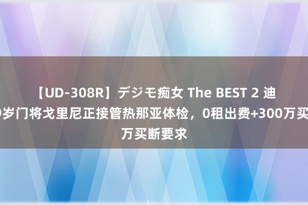 【UD-308R】デジモ痴女 The BEST 2 迪马：29岁门将戈里尼正接管热那亚体检，0租出费+300万买断要求