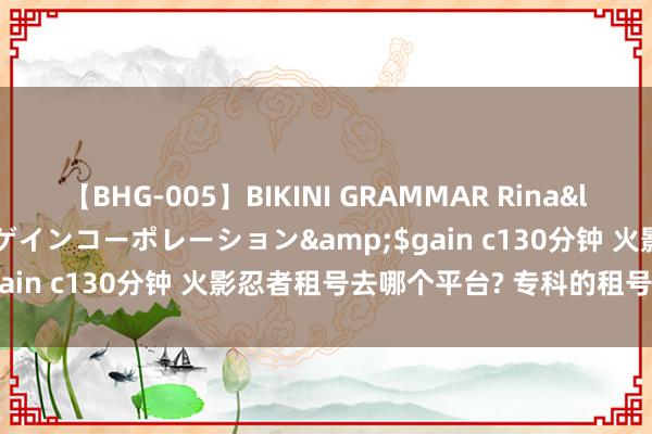 【BHG-005】BIKINI GRAMMAR Rina</a>2017-04-23ゲインコーポレーション&$gain c130分钟 火影忍者租号去哪个平台? 专科的租号平台推选