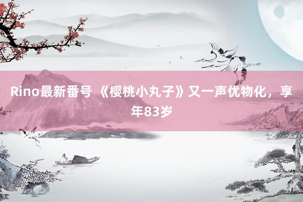 Rino最新番号 《樱桃小丸子》又一声优物化，享年83岁