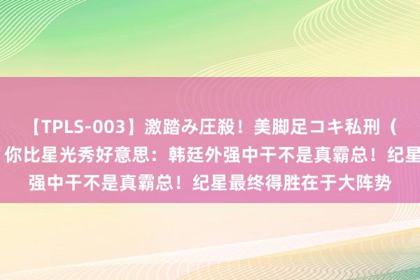 【TPLS-003】激踏み圧殺！美脚足コキ私刑（リンチ） JUN女王様 你比星光秀好意思：韩廷外强中干不是真霸总！纪星最终得胜在于大阵势