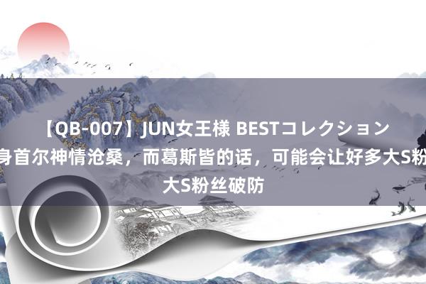 【QB-007】JUN女王様 BESTコレクション 大S现身首尔神情沧桑，而葛斯皆的话，可能会让好多大S粉丝破防