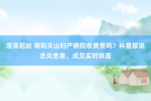 淫荡尼姑 南阳天山妇产病院收费贵吗？科普尿说念炎危害，成见实时就医