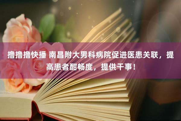 撸撸撸快播 南昌附大男科病院促进医患关联，提高患者酣畅度，提供干事！