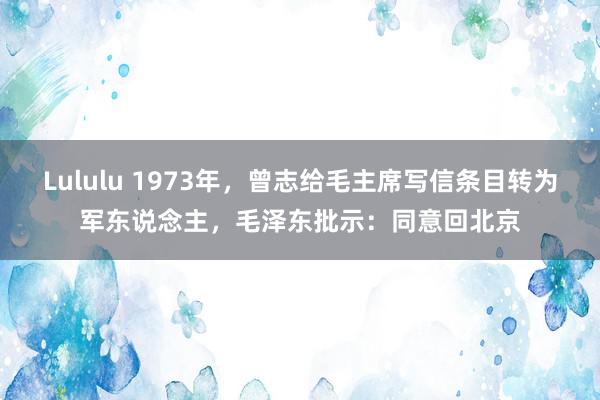 Lululu 1973年，曾志给毛主席写信条目转为军东说念主，毛泽东批示：同意回北京