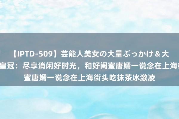 【IPTD-509】芸能人美女の大量ぶっかけ＆大量ごっくん AYA 皇冠：尽享消闲好时光，和好闺蜜唐嫣一说念在上海街头吃抹茶冰激凌