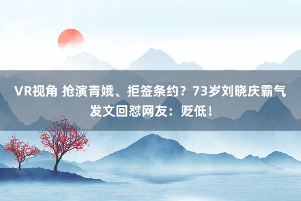 VR视角 抢演青娥、拒签条约？73岁刘晓庆霸气发文回怼网友：贬低！