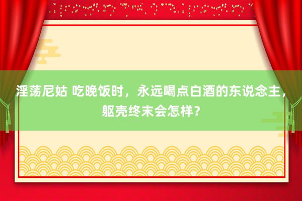 淫荡尼姑 吃晚饭时，永远喝点白酒的东说念主，躯壳终末会怎样？