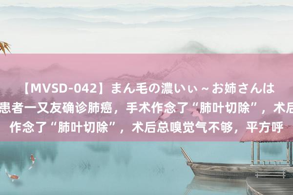 【MVSD-042】まん毛の濃いぃ～お姉さんは生中出しがお好き 有些患者一又友确诊肺癌，手术作念了“肺叶切除”，术后总嗅觉气不够，平方呼